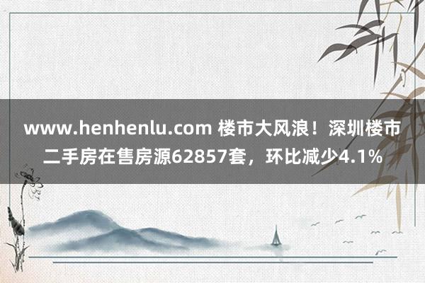 www.henhenlu.com 楼市大风浪！深圳楼市二手房在售房源62857套，环比减少4.1%