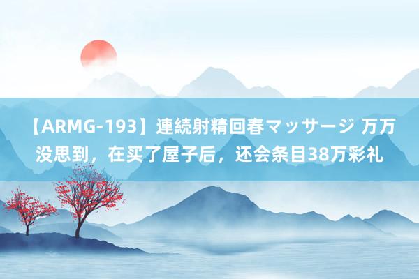 【ARMG-193】連続射精回春マッサージ 万万没思到，在买了屋子后，还会条目38万彩礼