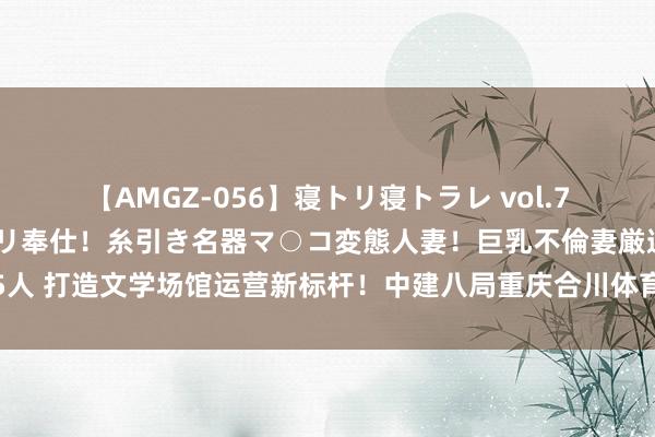 【AMGZ-056】寝トリ寝トラレ vol.7 巨乳むっちむちパイズリ奉仕！糸引き名器マ○コ変態人妻！巨乳不倫妻厳選5人 打造文学场馆运营新标杆！中建八局重庆合川体育中心轻居栈房精致上线运营