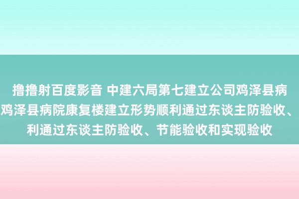 撸撸射百度影音 中建六局第七建立公司鸡泽县病院入院楼建立工程和鸡泽县病院康复楼建立形势顺利通过东谈主防验收、节能验收和实现验收