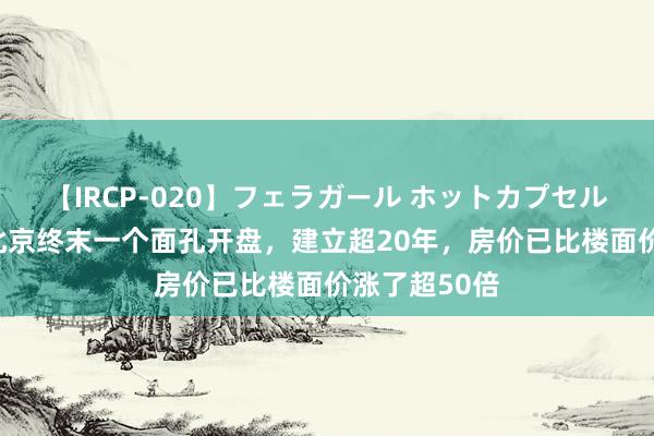 【IRCP-020】フェラガール ホットカプセル5 李嘉诚在北京终末一个面孔开盘，建立超20年，房价已比楼面价涨了超50倍