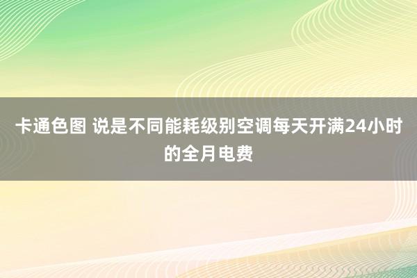 卡通色图 说是不同能耗级别空调每天开满24小时的全月电费