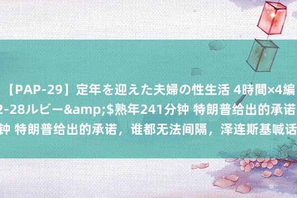 【PAP-29】定年を迎えた夫婦の性生活 4時間×4編</a>2012-02-28ルビー&$熟年241分钟 特朗普给出的承诺，谁都无法间隔，泽连斯基喊话普京坐下来谈