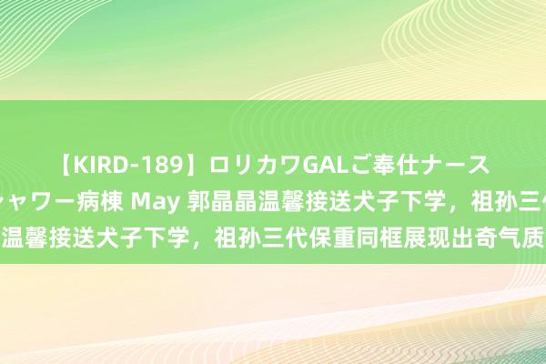 【KIRD-189】ロリカワGALご奉仕ナース 大量ぶっかけザーメンシャワー病棟 May 郭晶晶温馨接送犬子下学，祖孙三代保重同框展现出奇气质