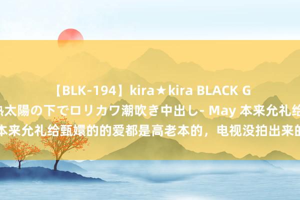 【BLK-194】kira★kira BLACK GAL 黒ギャル青姦露出-灼熱太陽の下でロリカワ潮吹き中出し- May 本来允礼给甄嬛的的爱都是高老本的，电视没拍出来的爱藏在细节里