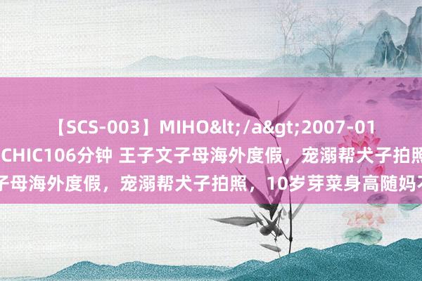 【SCS-003】MIHO</a>2007-01-10h.m.p&$SWEET CHIC106分钟 王子文子母海外度假，宠溺帮犬子拍照，10岁芽菜身高随妈不到160