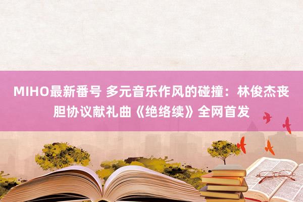 MIHO最新番号 多元音乐作风的碰撞：林俊杰丧胆协议献礼曲《绝络续》全网首发