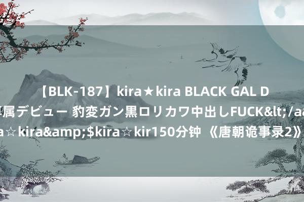 【BLK-187】kira★kira BLACK GAL DEBUT 日焼け黒ギャル専属デビュー 豹変ガン黒ロリカワ中出しFUCK</a>2014-10-19kira☆kira&$kira☆kir150分钟 《唐朝诡事录2》演技大比拼：一目击优劣，无需多言