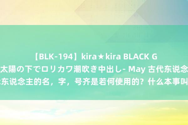 【BLK-194】kira★kira BLACK GAL 黒ギャル青姦露出-灼熱太陽の下でロリカワ潮吹き中出し- May 古代东说念主的名，字，号齐是若何使用的？什么本事叫字、名？大有谨慎