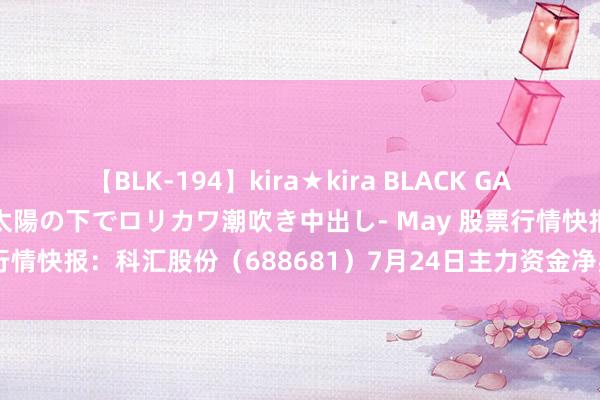 【BLK-194】kira★kira BLACK GAL 黒ギャル青姦露出-灼熱太陽の下でロリカワ潮吹き中出し- May 股票行情快报：科汇股份（688681）7月24日主力资金净买入63.07万元