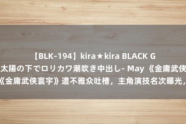 【BLK-194】kira★kira BLACK GAL 黒ギャル青姦露出-灼熱太陽の下でロリカワ潮吹き中出し- May 《金庸武侠寰宇》遭不雅众吐槽，主角演技名次曝光，黄蓉竟非第一