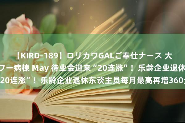 【KIRD-189】ロリカワGALご奉仕ナース 大量ぶっかけザーメンシャワー病棟 May 待业金迎来“20连涨”！乐龄企业退休东谈主员每月最高再增360元