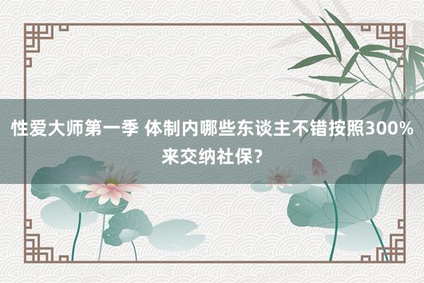 性爱大师第一季 体制内哪些东谈主不错按照300%来交纳社保？