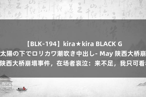 【BLK-194】kira★kira BLACK GAL 黒ギャル青姦露出-灼熱太陽の下でロリカワ潮吹き中出し- May 陕西大桥崩塌事件，在场者哀泣：来不足，我只可看着他们掉下去！