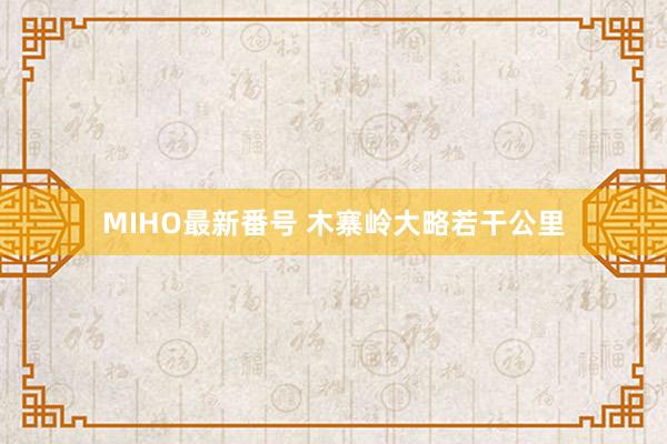 MIHO最新番号 木寨岭大略若干公里