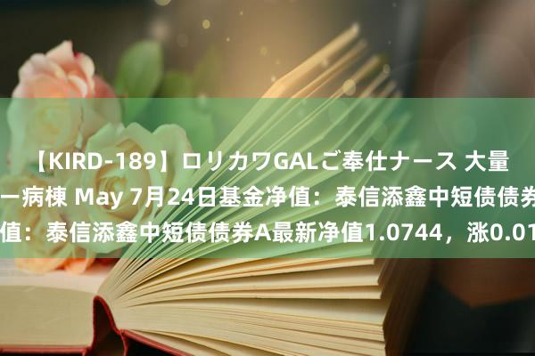 【KIRD-189】ロリカワGALご奉仕ナース 大量ぶっかけザーメンシャワー病棟 May 7月24日基金净值：泰信添鑫中短债债券A最新净值1.0744，涨0.01%