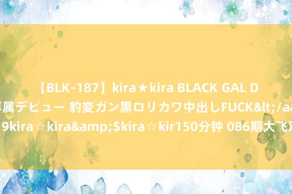 【BLK-187】kira★kira BLACK GAL DEBUT 日焼け黒ギャル専属デビュー 豹変ガン黒ロリカワ中出しFUCK</a>2014-10-19kira☆kira&$kira☆kir150分钟 086期大飞双色球测度奖号：红球双胆保举