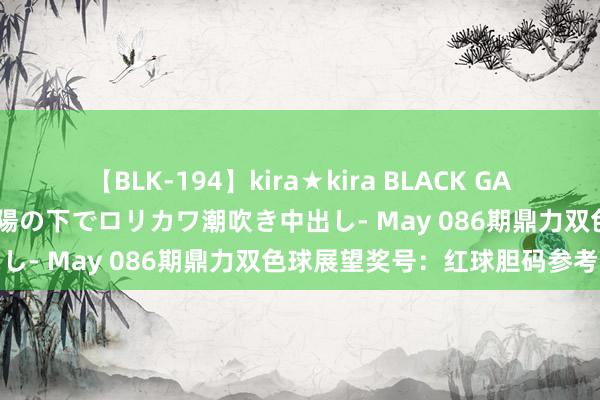 【BLK-194】kira★kira BLACK GAL 黒ギャル青姦露出-灼熱太陽の下でロリカワ潮吹き中出し- May 086期鼎力双色球展望奖号：红球胆码参考