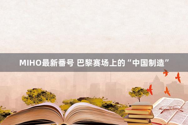 MIHO最新番号 巴黎赛场上的“中国制造”