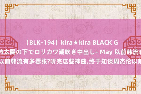 【BLK-194】kira★kira BLACK GAL 黒ギャル青姦露出-灼熱太陽の下でロリカワ潮吹き中出し- May 以前韩流有多嚣张?听完这些神曲，终于知谈周杰伦以前顶了多大压力