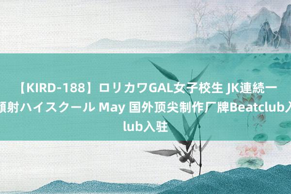 【KIRD-188】ロリカワGAL女子校生 JK連続一撃顔射ハイスクール May 国外顶尖制作厂牌Beatclub入驻