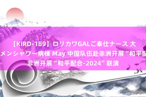 【KIRD-189】ロリカワGALご奉仕ナース 大量ぶっかけザーメンシャワー病棟 May 中国队伍赴非洲开展“和平配合-2024”联演