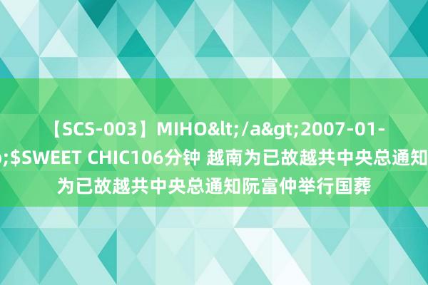 【SCS-003】MIHO</a>2007-01-10h.m.p&$SWEET CHIC106分钟 越南为已故越共中央总通知阮富仲举行国葬