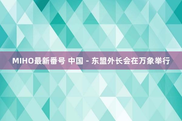 MIHO最新番号 中国－东盟外长会在万象举行