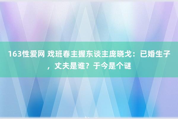 163性爱网 戏班春主握东谈主庞晓戈：已婚生子，丈夫是谁？于今是个谜