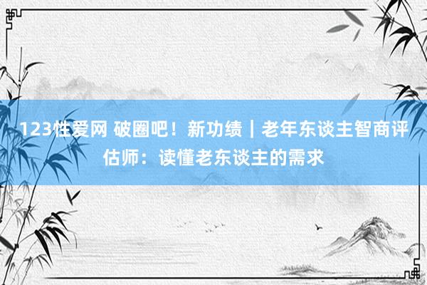 123性爱网 破圈吧！新功绩｜老年东谈主智商评估师：读懂老东谈主的需求