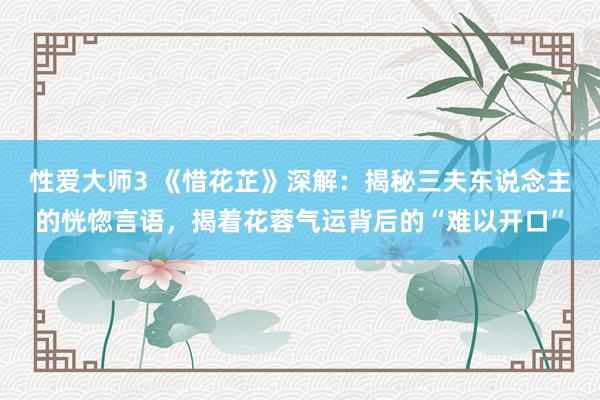 性爱大师3 《惜花芷》深解：揭秘三夫东说念主的恍惚言语，揭着花蓉气运背后的“难以开口”