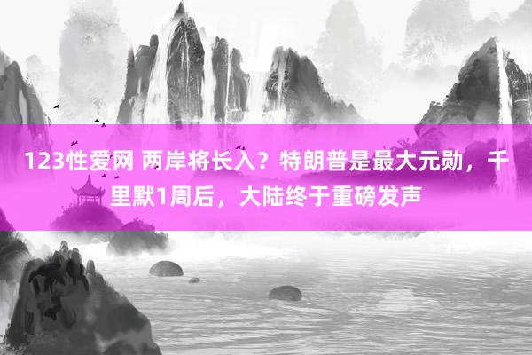 123性爱网 两岸将长入？特朗普是最大元勋，千里默1周后，大陆终于重磅发声