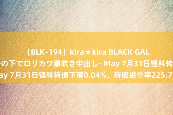 【BLK-194】kira★kira BLACK GAL 黒ギャル青姦露出-灼熱太陽の下でロリカワ潮吹き中出し- May 7月31日锂科转债下落0.04%，转股溢价率225.75%