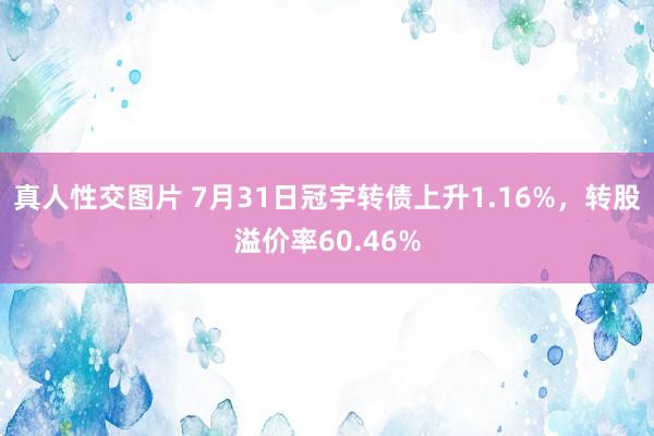 真人性交图片 7月31日冠宇转债上升1.16%，转股溢价率60.46%