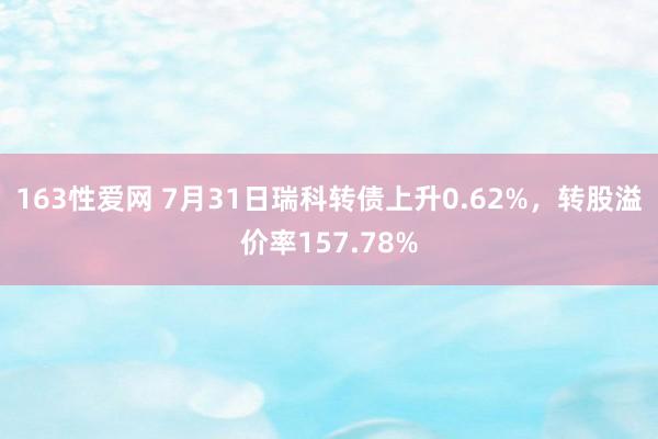 163性爱网 7月31日瑞科转债上升0.62%，转股溢价率157.78%