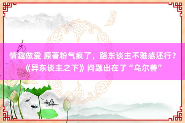 情趣做爱 原著粉气疯了，路东谈主不雅感还行？《异东谈主之下》问题出在了“乌尔善”