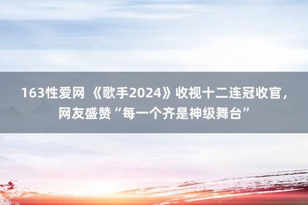 163性爱网 《歌手2024》收视十二连冠收官，网友盛赞“每一个齐是神级舞台”