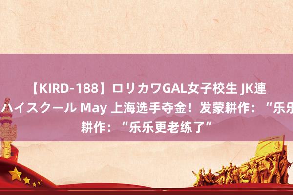 【KIRD-188】ロリカワGAL女子校生 JK連続一撃顔射ハイスクール May 上海选手夺金！发蒙耕作：“乐乐更老练了”