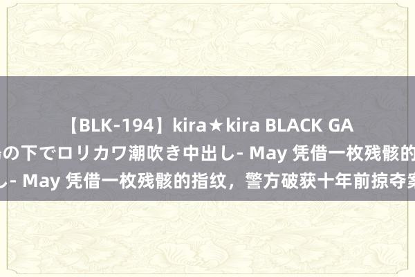 【BLK-194】kira★kira BLACK GAL 黒ギャル青姦露出-灼熱太陽の下でロリカワ潮吹き中出し- May 凭借一枚残骸的指纹，警方破获十年前掠夺案