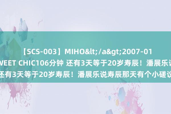 【SCS-003】MIHO</a>2007-01-10h.m.p&$SWEET CHIC106分钟 还有3天等于20岁寿辰！潘展乐说寿辰那天有个小磋议