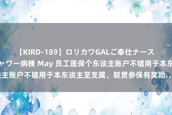 【KIRD-189】ロリカワGALご奉仕ナース 大量ぶっかけザーメンシャワー病棟 May 员工医保个东谈主账户不错用于本东谈主至支属、联贯参保有奖励……最新！