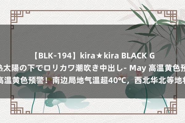 【BLK-194】kira★kira BLACK GAL 黒ギャル青姦露出-灼熱太陽の下でロリカワ潮吹き中出し- May 高温黄色预警！南边局地气温超40℃，西北华北等地将有强对流天气