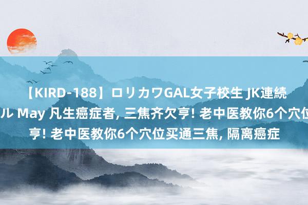 【KIRD-188】ロリカワGAL女子校生 JK連続一撃顔射ハイスクール May 凡生癌症者， 三焦齐欠亨! 老中医教你6个穴位买通三焦， 隔离癌症