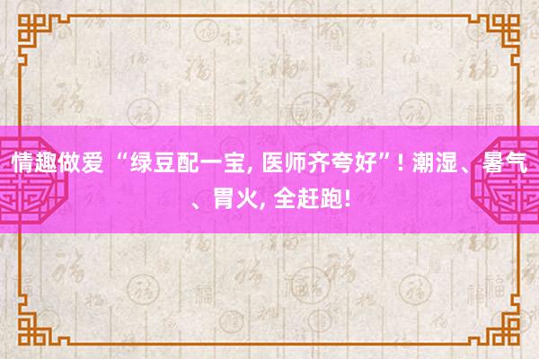 情趣做爱 “绿豆配一宝， 医师齐夸好”! 潮湿、暑气、胃火， 全赶跑!