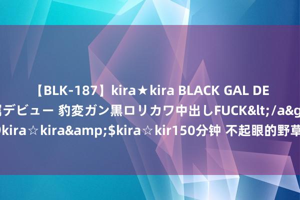 【BLK-187】kira★kira BLACK GAL DEBUT 日焼け黒ギャル専属デビュー 豹変ガン黒ロリカワ中出しFUCK</a>2014-10-19kira☆kira&$kira☆kir150分钟 不起眼的野草， 却是中药界的“抗癌骁雄”!