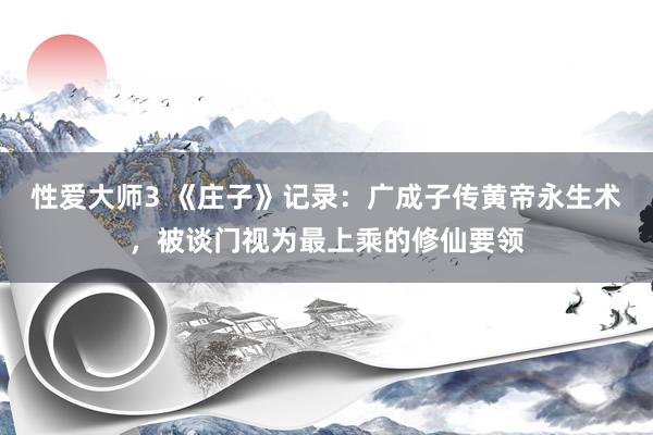 性爱大师3 《庄子》记录：广成子传黄帝永生术，被谈门视为最上乘的修仙要领