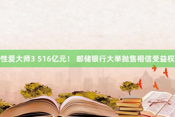 性爱大师3 516亿元！ 邮储银行大举抛售相信受益权