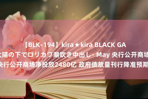 【BLK-194】kira★kira BLACK GAL 黒ギャル青姦露出-灼熱太陽の下でロリカワ潮吹き中出し- May 央行公开商场净投放2480亿 政府债放量刊行降准预期会升温吗？