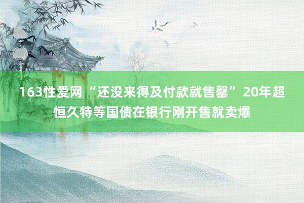 163性爱网 “还没来得及付款就售罄” 20年超恒久特等国债在银行刚开售就卖爆