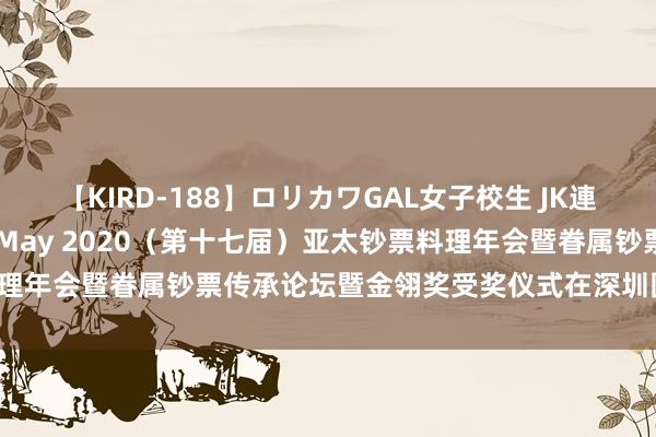 【KIRD-188】ロリカワGAL女子校生 JK連続一撃顔射ハイスクール May 2020（第十七届）亚太钞票料理年会暨眷属钞票传承论坛暨金翎奖受奖仪式在深圳圆满落下帷幕！